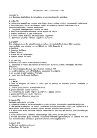 Recuperação Final – Atividades – 1EM

descoberta.
e. a descrição dos hábitos de nomadismo predominantes entre os índios.

2. (UEL-PR)
A curiosidade geográfica e humana e ao desejo de conquista e domínio corresponde, inicialmente,
o deslumbramento diante da paisagem exótica e exuberante da terra recém-descoberta,
testemunhado pelos cronistas portugueses:
a. Gonçalves de Magalhães e José de Anchieta.
b. Pêro de Magalhães Gandavo e Gabriel Soares de Sousa.
c. Botelho de Oliveira e José de Anchieta.
d. Gabriel Soares de Sousa e Gonçalves de Magalhães.
e. Botelho de Oliveira e Pêro de Magalhães Gandavo.

3. (FEI-SP)
Dos oito (autos) que lhe são atribuídos, o melhor é o intitulado Na festa de São Lourenço,
representado, pela primeira vez, em Niterói, em 1583. Seu autor é:
a. Anchieta.
b. Gregório de Matos.
c. Bento Teixeira.
d. Padre Manuel da Nóbrega.
e. Gabriel Soares de Sousa.

4. (Fuvest-SP)
Entende-se por Literatura Informativa no Brasil:
a. o conjunto de relatos de viajantes e missionários europeus, sobre a natureza e o homem
brasileiros.
b. a história dos jesuítas que aqui estiveram no século XVI.
c. as obras escritas com a finalidade de catequese do indígena.
d. os poemas do padre José de Anchieta.
e. os sonetos de Gregório de Matos.

Barroco
1. (UFRN)
A obra de Gregório de Matos — autor que se destaca na literatura barroca brasileira —
compreende
a. poesia épico-amorosa e obras dramáticas.
b. poesia satírica e contos burlescos.
c. poesia lírica, de caráter religioso e amoroso, e poesia satírica.
d. poesia confessional e autos religiosos.
e. poesia lírica e teatro de costumes.

2. (Mack-SP)
Assinale a alternativa incorreta:
a. Julgada em bloco, a literatura brasileira do quinhentismo é uma típica manifestação barroca.
b. Na poesia de Gregório de Matos, percebe-se o dualismo barroco: mistura de religiosidade e
sensualismo, misticismo e erotismo, valores terrenos e aspirações espirituais.
c. A literatura no Brasil colonial é clássica, tendo nascido pela mão dos jesuítas, com uma intenção
doutrinária.
d. Com António Vieira, a estética barroca atinge o seu ponto alto em prosa no Brasil.
e. Não se deve dizer que a literatura seiscentista brasileira seja inferior por ser barroca, mas sim
que é uma literatura barroca de qualidade inferior, com exceções raras.

3. (Mack-SP)
Ao Barroco brasileiro pertencem:
a. Camões e Gil Vicente.
 