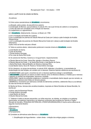 Recuperação Final – Atividades – 1EM

sobre o perfil moral da cidade da Bahia.

Arcadismo

1. Entre outras características do Arcadismo, encontramos:
a.utilização, pelos poetas, de pseudônimos pastoris.
b.condenação do Barroco, que prevaleceu no século XVI, nas suas formas de cultismo e conceptismo.
c.a arte não deve ser concebida como imitação da natureza.
d.o subjetivismo e o egocentrismo.
2. O Arcadismo, didaticamente, inicia-se, no Brasil, em 1768:
a.com a fundação de Arcádia de Lusitana.
b.com a publicação de poemas de Cláudio Manuel da Costa (em Lisboa) e pela fundação da Arcádia
Ulissiponense.
c.com a publicação dos poemas de Cláudio Manuel da Costa (em Lisboa) e pela fundação da Arcádia
Ultramarina.
d.pela vinda da família real para o Brasil.
3. Todos os autores abaixo, relacionados pertencem à escola mineira do Arcadismo, exceto:
a.José Basílio da Gama.
b.José de Anchieta
c.Tomás Antônio Gonzaga.
d.Frei José de Santa Rita Durão.
4. Os autores de Vila Rica, Caramuru e Uruguai foram, respectivamente:
a.Cláudio Manuel da Costa, Santa Rita Jabotão e Graciliano Ramos.
b.Cláudio Manuel da Costa, J. de Santa Rita Durão e José Basílio da Gama.
c.Santa Rita Durão, Manuel Botelho de Oliveira e Adonias Filho.
d.José Basílio Gama, Nuno M. Pereira e Tomás Antônio Gonzaga.
5. Em Literatura, um grupo de escritores, no século XVIII, defendeu o bucolismo, a necessidade de
revalorização da vida simples, em contato com a natureza. Estamos fazendo referência aos escritores do:
a.ROMANTISMO, para quem, encontrar-se com a natureza significava alargar a sensibilidade.
b.ARCADISMO, propondo um retorno à ordem natural, como na literatura clássica, à medida que a natureza
c.adquire um sentido de simplicidade, harmonia e verdade.
d.REALISMO, fugindo às exibições subjetivas e mantendo a neutralidade diante daquilo que era narrado; as
referências à natureza eram feitas em terceira pessoa.
e.BARROCO, movimento que valorizava a tensão de elementos contrários, celebrando Deus ou as delícias
da vida nas formas da natureza.
6. Marília de Dirceu, famosa obra arcádica brasileira, inspirada em Maria Dorotéia de Seixas Brandão, foi
escrita por:
a.Inácio José de Alvarenga Peixoto.
b.Tomás Antônio Gonzaga.
c.José Basílio da Gama.
d.Cláudio Manuel da Costa.
7. "Voltaram à baila os deuses esquecidos, as ninfas esquivas, as náiades, as oréades e os pastores
enamorados, as pastoras insensíveis e os rebanhos numerosos das bucólicas de Teócrito e Virgílio."
(Ronald de Carvalho, PEQUENA HISTÓRIA DE LITERATURA BRASILEIRA) O trecho acima refere-se ao
seguinte movimento literário:
a.Romantismo.
b.Barroco.
c.Arcadismo.
d.Parnasianismo.
8. Considere as afirmativas sobre Barroco e o Arcadismo:
     1. Simplificação da língua literária – ordem direta – imitação dos antigos gregos e romanos.
 