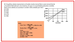 82. Os gráficos abaixo representam as funções receita mensal R(x) e custo mensal C(x) de
um produto fabricado por uma empresa, em que x é a quantidade produzida e vendida.
Qual o lucro obtido ao se produzir e vender 1350 unidades por mês?
A) 1740
B) 1750
C) 1760
D) 1770
E) 1780
 