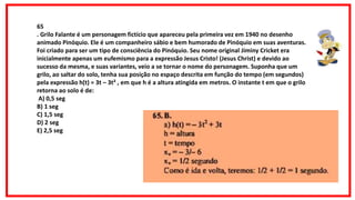 65.B. a) h(t) = – 3t2 + 3t h = altura t = tempo xv = – 3/– 6 xv = 1/2 segundo Como é ida e volta, teremos: 1/2 + 1/2 = 1
segundo. 65.B. a) h(t) = – 3t2 + 3t h = altura t = tempo xv = – 3/– 6 xv = 1/2 segundo Como é ida e volta, teremos: 1/2 + 1/2 =
1 segundo.
65
. Grilo Falante é um personagem fictício que apareceu pela primeira vez em 1940 no desenho
animado Pinóquio. Ele é um companheiro sábio e bem humorado de Pinóquio em suas aventuras.
Foi criado para ser um tipo de consciência do Pinóquio. Seu nome original Jiminy Cricket era
inicialmente apenas um eufemismo para a expressão Jesus Cristo! (Jesus Christ) e devido ao
sucesso da mesma, e suas variantes, veio a se tornar o nome do personagem. Suponha que um
grilo, ao saltar do solo, tenha sua posição no espaço descrita em função do tempo (em segundos)
pela expressão h(t) = 3t – 3t² , em que h é a altura atingida em metros. O instante t em que o grilo
retorna ao solo é de:
A) 0,5 seg
B) 1 seg
C) 1,5 seg
D) 2 seg
E) 2,5 seg
 