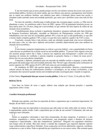 Atividades – Recuperação Final - 2EM

        É um movimento que já nasce grande porque envolve um número enorme de jovens sem acesso à
universidade pública. Inclusive da classe média, que nos últimos anos passou a protagonizar uma história
que se repete nas melhores famílias: sem dinheiro para obter a formação básica numa boa escola, o
estudante acaba entrando numa universidade particular, que custa caro e prolifera como uma rede de fast
food.
        No meio do caminho, a família joga a toalha porque não consegue pagar a escola, e o filho tem de
abandonar o curso. As estatísticas estão a favor do MSU: apenas 10% da população brasileira jovem, na
faixa etária entre 18 e 24 anos, chega até a universidade; os que sobram são uma espécie de reféns de sua
situação sócio-econômica.
        O desdobramento dessa exclusão é igualmente dramático: pesquisa realizada pelo Ipea (Instituto
de Pesquisa Econômica Aplicada), vinculado ao Ministério do Planejamento, revelou em 1998 que
trabalhadores com oito anos de escolaridade ganham 36% a mais do que os não-qualificados; os que têm
o ensino médio completo ganham 170% a mais e os que têm curso superior o ganho é de 516% a mais.
        Conclusão: exceção feita à vida artística, onde um rebolado ousado pode criar novos milionários
da noite para o dia, na vida real o diploma universitário contribui objetivamente para uma melhora na
situação sócio-econômica.
        [...]
        O movimento conquista simpatizantes ao criticar o governo federal - com a popularidade em baixa
- pelo descaso ao problema da exclusão social na universidade pública. "É preciso fazer alguma coisa por
nós mesmos porque outros não o farão, é preciso nos organizar para desorganizar e acabar com essas
injustiças do sistema de vestibular, é preciso respeitar as gerações futuras e o futuro de nosso povo",
dizem eles em sua carta aberta à população.
        Conquistar o diploma, passaporte para um mercado de trabalho restrito e exigente, é muito difícil
para quem não pode pagar uma universidade particular. Das 766 mil vagas oferecidas pelas instituições de
ensino superior em 1998, apenas 26,41% (205 mil) eram em universidades públicas.
        Os estudantes do MSU não querem apenas um diploma universitário. Querem a transformação
cultural através da busca do conhecimento científico e tecnológico, no seu avanço civilizatório, o que
certamente não é possível quando muitas universidades privadas escorregam para o mundo os negócios.

(Célia Chaim. Organização luta por acesso à escola pública. Folha de S. Paulo, 23 de julho de 2001)

REDAÇÃO II:

   Com base na leitura do texto a seguir, elabore uma redação que discuta posições e exponha
argumentos sobre o tema:


A melhor formação profissional


   Defenda uma opinião, com base na exposição de fatos e argumentos que a sustentem logicamente. Se
desejar, dê um título a seu texto.

   Alguém disse que um especialista é uma pessoa que sabe cada vez mais sobre cada vez menos. A frase
é engraçadinha, porém errada. Cadê o especialista que só sabe de um assunto? Certamente, não está nos
empregos mais cobiçados.
   [...]
   Dentre as ocupações valorizadas e mais bem remuneradas, há duas categorias. A primeira é a dos
cientistas, engenheiros e muitos outros profissionais, cuja preparação requer o domínio de técnicas
complexas e especializadas - além das competências "genéricas". Ninguém vira engenheiro eletrônico
sem longos anos de estudo. Mas pelo menos a metade das ocupações que requerem diploma superior
exige conhecimentos específicos limitados. Essas ocupa-ções envolvem administrar, negociar, coordenar,
comunicar-se e por aí afora. Pode-se aprendê-las por experiência ou em cursos curtos. Mas somente quem
 