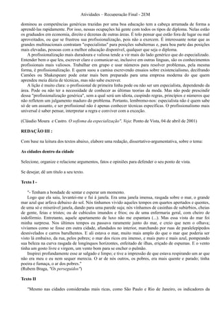 Atividades – Recuperação Final - 2EM

dominou as competências genéricas trazidas por uma boa educação tem a cabeça arrumada de forma a
aprendê-las rapidamente. Por isso, nessas ocupações há gente com todos os tipos de diploma. Nelas estão
os graduados em economia, direito e dezenas de outras áreas. É tolo pensar que estão fora de lugar ou mal
aproveitados, ou que se frustrou sua profissionalização, pois não a exercem. É interessante notar que as
grandes multinacionais contratam "especialistas" para posições subalternas e, para boa parte das posições
mais elevadas, pessoas com a melhor educação disponível, qualquer que seja o diploma.
    A profissionalização mais duradoura e valiosa tende a vir mais do lado genérico que do especializado.
Entender bem o que leu, escrever claro e comunicar-se, inclusive em outras línguas, são os conhecimentos
profissionais mais valiosos. Trabalhar em grupo e usar números para resolver problemas, pela mesma
forma, é profissionalização. E quem suou a camisa escrevendo ensaios sobre existencialismo, decifrando
Camões ou Shakespeare pode estar mais bem preparado para uma empresa moderna do que quem
aprendeu meia dúzia de técnicas, mas não sabe escrever.
    A lição é muito clara: o profissional de primeira linha pode ou não ser um especialista, dependendo da
área. Pode ou não ter a necessidade de conhecer as últimas teorias da moda. Mas não pode prescindir
dessa "profissionalização genérica", sem a qual será um idiota, cuspindo regras, princípios e números que
não refletem um julgamento maduro do problema. Portanto, lembremo-nos: especialista não é quem sabe
só de um assunto, e ser profissional não é apenas conhecer técnicas específicas. O profissionalismo mais
universal é saber pensar, interpretar a regra e conviver com a exceção.

(Cláudio Moura e Castro. O sofisma da especialização". Veja: Ponto de Vista, 04 de abril de 2001)

REDAÇÃO III :

Com base na leitura dos textos abaixo, elabore uma redação, dissertativo-argumentativa, sobre o tema:

As cidades dentro da cidade

Selecione, organize e relacione argumentos, fatos e opiniões para defender o seu ponto de vista.

Se desejar, dê um título a seu texto.

Texto I -

    "- Tenham a bondade de sentar e esperar um momento.
    Logo que ela saiu, levantei-me e fui à janela. Era uma janela imensa, rasgada sobre o mar, o grande
mar azul que arfava debaixo do sol. Nós tínhamos vivido aqueles tempos em quartos apertados e quentes,
de uma só e miserável janela, dando para uma parede suja; nós vínhamos de casinhas de subúrbios, cheias
de gente, feias e tristes; ou de cubículos imundos e frios; ou de uma enfermaria geral, com cheiro de
iodofórmio. Entretanto, aquele apartamento de luxo não me espantara (...). Mas essa vista do mar foi
minha surpresa. Nos últimos tempos eu passava raramente junto do mar, e creio que nem o olhava;
vivíamos como se fosse em outra cidade, afundados no interior, marchando por ruas de paralelepípedos
desnivelados e carros barulhentos. E ali estava o mar, muito mais amplo do que o mar que poderia ser
visto lá embaixo, da rua, pelos pobres; o mar dos ricos era imenso, e mais puro e mais azul, pompeando
sua beleza na curva rasgada de longínquos horizontes, enfeitado de ilhas, eriçado de espumas. E o vento
tinha um gosto livre e virgem, um vento bom para se encher o pulmão.
    Inspirei profundamente esse ar salgado e limpo; e tive a impressão de que estava respirando um ar que
não era meu e eu nem sequer merecia. O ar de nós outros, os pobres, era mais quente e parado; tinha
poeira e fumaça, o ar dos pobres."
(Rubem Braga, "Os perseguidos")

Texto II

   "Mesmo nas cidades consideradas mais ricas, como São Paulo e Rio de Janeiro, os indicadores da
 