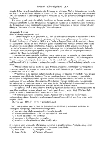 Atividades – Recuperação Final - 2EM

situação de boa parte de seus habitantes não deixam de ser chocantes. No Rio de Janeiro, por exemplo,
cerca de 35% dos habitantes moram em favelas; em São Paulo, a população favelada aproxima-se dos
20%. Isso sem falar na crescente população de moradores de rua, que povoam as principais metrópoles
brasileiras.
    Em suma, grande parte das cidades brasileiras, se fossem tomadas como exemplo, apresentaria
situações semelhantes (...): as diferenças nas paisagens das cidades são a concretização dos contrastes e
das desigualdades sociais geradas pelos esquemas de sobrevivência em que as pessoas estão envolvidas."
(Douglas, Diamantino e Marcos. Geografia. Ciência do espaço).

Interpretação de textos
(IBGE) Texto para as questões 1 a 6:
    1º - Uma diferença de 3.000 quilômetros e 32 anos de vida separa as margens do abismo entre o Brasil
que vive muito, e bem, e o Brasil que vive pouco, e mal. Esses números, levantados pelo Instituto
Brasileiro de Geografia e Estatística, IBGE, e pela Fundação Joaquim Nabuco, de Pernambuco, referem-
se a duas cidades situadas em pólos opostos do quadro social brasileiro. Num dos extremos está a cidade
de Veranópolis, encravada na Serra Gaúcha. As pessoas que nascem ali têm grandes possibilidades de
viver até os 70 anos de idade. Na outra ponta fica Juripiranga, uma pequena cidade do sertão da Paraíba.
Lá, chegar à velhice é privilégio de poucos. Segundo o IBGE, quem nasce em Juripiranga tem a menor
esperança de vida do país: apenas 38 anos.
    §2ºA estatística revela o tamanho do abismo entre a cidade serrana e a sertaneja. Na cidade gaúcha,
95% das pessoas são alfabetizadas, todas usam água tratada e comem, em média, 2.800 calorias por dia.
Os moradores de Juripiranga não têm a mesma sorte. Só a metade deles recebe água tratada, os
analfabetos são 40% da população e, no item alimentação, o consumo médio de calorias por dia não passa
de 650.
    §3ºO Brasil está no meio do trajeto que liga a dramática situação de Juripiranga à vida tranqüila dos
veranenses. A média que aparece nas estatísticas internacionais dá conta de que o brasileiro tem uma
expectativa de vida de 66 anos.
    §4ºVeranópolis, como é comum na Serra Gaúcha, é formada por pequenas propriedades rurais em que
se planta uva para a fabricação de vinhos. Tem um cenário verdejante. Seus moradores - na maioria
descendentes de imigrantes europeus - plantam e criam animais para o consumo da família. Na cidade
paraibana, é óbvio, a realidade é bem diferente. Os sertanejos vivem em cenário árido. Juripiranga não
tem calçamento e o esgoto corre entre as casas, a céu aberto. Não há hospitais. A economia gira em torno
da cana-de-açúcar. Em época de entressafra, a maioria das pessoas fica sem trabalho.
    §5ºNo censo de 1980, os entrevistadores do IBGE perguntaram às mulheres de Juripiranga quantos de
seus filhos nascidos vivos ainda sobreviviam. O índice geral de sobreviventes foi de 55%. Na cidade
gaúcha, o resultado foi bem diferente: a sobrevivência é de 93%.
    §6ºContrastes como esses são comuns no país. A estrada entre o país rico e o miserável está
sedimentada por séculos de tradições e culturas econômicas diferentes. Cobrir esse fosso custará muito
tempo e trabalho.
    (Revista Veja - 11/05/94 - pp. 86-7 - com adaptações)

1. Os 32 anos referidos no texto como um dos indicadores do abismo existente entre as cidades de
Veranópolis e Juripiranga corresponde à diferença entre:
    a) suas respectivas idades, considerando a época da fundação
    b) as idades do morador mais velho e do mais jovem de cada cidade
    c) as médias de idade de seus habitantes
    d) a expectativa de vida das duas populações
    e) os índices de sobrevivência dos bebês nascidos vivos.

2. Segundo o texto, Veranópolis e Juripiranga encontram-se em pólos opostos. Assinale a única opção
cujos elementos não caracterizam uma oposição entre essas duas cidades:
    a) Norte x Sul           d) Verdejante x Árido
    b) Serra x Sertão        e) Plantação x Consumo
 