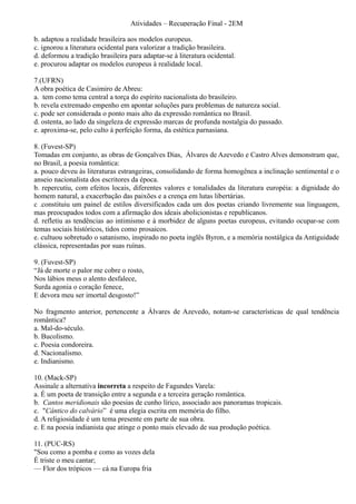 Atividades – Recuperação Final - 2EM

b. adaptou a realidade brasileira aos modelos europeus.
c. ignorou a literatura ocidental para valorizar a tradição brasileira.
d. deformou a tradição brasileira para adaptar-se à literatura ocidental.
e. procurou adaptar os modelos europeus à realidade local.

7.(UFRN)
A obra poética de Casimiro de Abreu:
a. tem como tema central a torça do espírito nacionalista do brasileiro.
b. revela extremado empenho em apontar soluções para problemas de natureza social.
c. pode ser considerada o ponto mais alto da expressão romântica no Brasil.
d. ostenta, ao lado da singeleza de expressão marcas de profunda nostalgia do passado.
e. aproxima-se, pelo culto à perfeição forma, da estética parnasiana.

8. (Fuvest-SP)
Tomadas em conjunto, as obras de Gonçalves Dias, Álvares de Azevedo e Castro Alves demonstram que,
no Brasil, a poesia romântica:
a. pouco deveu às literaturas estrangeiras, consolidando de forma homogênea a inclinação sentimental e o
anseio nacionalista dos escritores da época.
b. repercutiu, com efeitos locais, diferentes valores e tonalidades da literatura européia: a dignidade do
homem natural, a exacerbação das paixões e a crença em lutas libertárias.
c .constituiu um painel de estilos diversificados cada um dos poetas criando livremente sua linguagem,
mas preocupados todos com a afirmação dos ideais abolicionistas e republicanos.
d. refletiu as tendências ao intimismo e à morbidez de alguns poetas europeus, evitando ocupar-se com
temas sociais históricos, tidos como prosaicos.
e. cultuou sobretudo o satanismo, inspirado no poeta inglês Byron, e a memória nostálgica da Antiguidade
clássica, representadas por suas ruínas.

9. (Fuvest-SP)
“Já de morte o palor me cobre o rosto,
Nos lábios meus o alento desfalece,
Surda agonia o coração fenece,
E devora meu ser imortal desgosto!”

No fragmento anterior, pertencente a Álvares de Azevedo, notam-se características de qual tendência
romântica?
a. Mal-do-século.
b. Bucolismo.
c. Poesia condoreira.
d. Nacionalismo.
e. Indianismo.

10. (Mack-SP)
Assinale a alternativa incorreta a respeito de Fagundes Varela:
a. É um poeta de transição entre a segunda e a terceira geração romântica.
b. Cantos meridionais são poesias de cunho lírico, associado aos panoramas tropicais.
c. "Cântico do calvário” é uma elegia escrita em memória do filho.
d. A religiosidade é um tema presente em parte de sua obra.
e. E na poesia indianista que atinge o ponto mais elevado de sua produção poética.

11. (PUC-RS)
"Sou como a pomba e como as vozes dela
É triste o meu cantar;
— Flor dos trópicos — cá na Europa fria
 