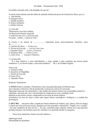 Atividades – Recuperação Final - 2EM

Eu definho chorando noite e dia Saudades do meu lar."

A estrofe acima salienta uma das linhas da reduzida temática da poesia de Casimira de Abreu, que é a:
a. vida familiar.
b. paisagem nativa.
c. saudade da pátria.
d. ternura sonhadora.
e. timidez amorosa.

12. (ITA-SP)
"Descansem o meu leito solitário
Na floresta dos homens esquecida
A ombra de uma cruz, e escrevam nela:
Foi poeta _ sonhou _ e amou na vida."

O excerto é de autoria de ......................, importante poeta ultra-romantismo brasileiro, autor
de ................... .
a. Casimiro de Abreu — Primaveras.
b. Álvares de Azevedo — Lira dos Vinte Anos
c. Fagundes Varela — Contos e Fantasias.
d. Gonçalves Dias — Últimos Cantos.
e. Castro Alves — Espumas Flutuantes.

13. (Unitau-SP)
   “É o mais subjetivo, o mais individualista, e, nesse sentido, o mais romântico dos nossos poetas
românticos. E, ao mesmo tempo, o mais anti-romântico.” (M. J. da Trindade Negrão)

Trata-se de:
a. Gonçalves Dias.
b. Gonçalves de Magalhães.
c. Álvares de Azevedo.
d. Castro Alves.
e. Fagundes Varela.

Realismo/ Naturalismo

1- (UFSC) Pode-se entender o Naturalismo como uma particularização do Realismo que:
a)se volta para a Natureza a fim de analisar-lhe os processos cíclicos de renovação.
b)pretende expressar com naturalismo a vida simples dos homens rústicos nas comunidades primitivas
c)defende a arte pela arte, isto é, desvinculada de compromissos com a realidade social
d)analisa as perversões sexuais, condenando-as em nome da moral religiosa
e)estabelece um nexo de causa e efeito entre alguns fatores sociológicos e biológicos e a conduta dos
personagens.

2- (PUC-RS) .... uma preta velha, vergada por imenso tabuleiro de madeira, sujo, seboso, cheio de sangue
e coberto por uma nuvem de moscas, apregoava em tom arrastado e melancólico: “Fígado, rins e coração”
. Era uma vendedeira de fatos de boi. (...)os cães, estendidos pelas calçadas, tinham uivos que pareciam
gemidos humanos, movimentos irascíveis, mordiam o ar, querendo morder os mosquitos.

     Nesse texto naturalista, Aluísio Azevedo enfatiza a :

a)patologia social
b)brutalidade do quotidiano
 