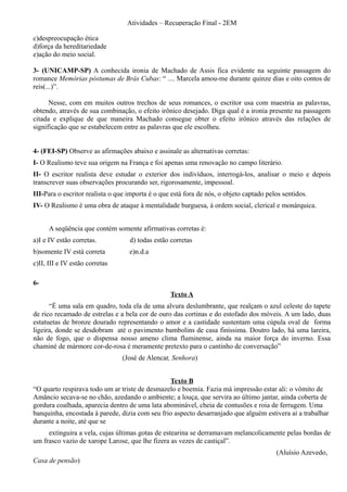 Atividades – Recuperação Final - 2EM

c)despreocupação ética
d)força da hereditariedade
e)ação do meio social.

3- (UNICAMP-SP) A conhecida ironia de Machado de Assis fica evidente na seguinte passagem do
romance Memórias póstumas de Brás Cubas: “ .... Marcela amou-me durante quinze dias e oito contos de
reis(...)”.

      Nesse, com em muitos outros trechos de seus romances, o escritor usa com maestria as palavras,
obtendo, através de sua combinação, o efeito irônico desejado. Diga qual é a ironia presente na passagem
citada e explique de que maneira Machado consegue obter o efeito irônico através das relações de
significação que se estabelecem entre as palavras que ele escolheu.


4- (FEI-SP) Observe as afirmações abaixo e assinale as alternativas corretas:
I- O Realismo teve sua origem na França e foi apenas uma renovação no campo literário.
II- O escritor realista deve estudar o exterior dos indivíduos, interrogá-los, analisar o meio e depois
transcrever suas observações procurando ser, rigorosamente, impessoal.
III-Para o escritor realista o que importa é o que está fora de nós, o objeto captado pelos sentidos.
IV- O Realismo é uma obra de ataque à mentalidade burguesa, à ordem social, clerical e monárquica.


      A seqüência que contém somente afirmativas corretas é:
a)I e IV estão corretas.           d) todas estão corretas
b)somente IV está correta          e)n.d.a
c)II, III e IV estão corretas

6-
                                                  Texto A
      “É uma sala em quadro, toda ela de uma alvura deslumbrante, que realçam o azul celeste do tapete
de rico recamado de estrelas e a bela cor de ouro das cortinas e do estofado dos móveis. A um lado, duas
estatuetas de bronze dourado representando o amor e a castidade sustentam uma cúpula oval de forma
ligeira, donde se desdobram até o pavimento bambolins de casa finíssima. Doutro lado, há uma lareira,
não de fogo, que o dispensa nosso ameno clima fluminense, ainda na maior força do inverno. Essa
chaminé de mármore cor-de-rosa é meramente pretexto para o cantinho de conversação”
                                (José de Alencar, Senhora)


                                                Texto B
“O quarto respirava todo um ar triste de desmazelo e boemia. Fazia má impressão estar ali: o vômito de
Amâncio secava-se no chão, azedando o ambiente; a louça, que servira ao último jantar, ainda coberta de
gordura coalhada, aparecia dentro de uma lata abominável, cheia de contusões e roia de ferrugem. Uma
banquinha, encostada à parede, dizia com seu frio aspecto desarranjado que alguém estivera aí a trabalhar
durante a noite, até que se
     extinguira a vela, cujas últimas gotas de estearina se derramavam melancolicamente pelas bordas de
um frasco vazio de xarope Larose, que lhe fizera as vezes de castiçal”.
                                                                                         (Aluísio Azevedo,
Casa de pensão)
 