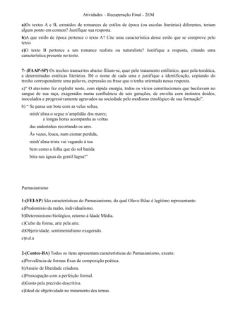 Atividades – Recuperação Final - 2EM

a)Os textos A e B, extraídos de romances de estilos de época (ou escolas literárias) diferentes, teriam
algum ponto em comum? Justifique sua resposta.
b)A que estilo de época pertence o texto A? Cite uma característica desse estilo que se comprove pelo
texto
c)O texto B pertence a um romance realista ou naturalista? Justifique a resposta, citando uma
característica presente no texto.


7- (FAAP-SP) Os trechos transcritos abaixo filiam-se, quer pelo tratamento estilístico, quer pela temática,
a determinadas estéticas literárias. Dê o nome de cada uma e justifique a identificação, copiando do
trecho correspondente uma palavra, expressão ou frase que o tenha orientado nessa resposta.
a)“ O atavismo fez explodir neste, com rápida energia, todos os vícios constitucionais que bacilavam no
sangue de sua raça, exagerados numa confluência de seis gerações, de envolta com instintos doidos,
inoculados e progressivamente agravados na sociedade pelo modismo etnológico de sua formação”.
b) “ Se passa um bote com as velas soltas,
    minh’alma o segue n’amplidão dos mares;
          e longas horas acompanha as voltas
    das andorinhas recortando os ares.
    Ás vezes, louca, num cismar perdida,
    minh’alma triste vai vagando à toa
    bem como a folha que do sol batida
    bóia nas águas da gentil lagoa!”




Parnasianismo

1-(FEI-SP) São características do Parnasianismo, do qual Olavo Bilac é legítimo representante:
a)Predomínio da razão, individualismo.
b)Determinismo biológico, retorno à Idade Média.
c)Culto da forma, arte pela arte.
d)Objetividade, sentimentalismo exagerado.
e)n.d.a


2-(Centec-BA) Todos os itens apresentam características do Parnasianismo, exceto:
a)Prevalência de formas fixas de composição poética.
b)Anseio de liberdade criadora.
c)Preocupação com a perfeição formal.
d)Gosto pela precisão descritiva.
e)Ideal de objetividade no tratamento dos temas.
 