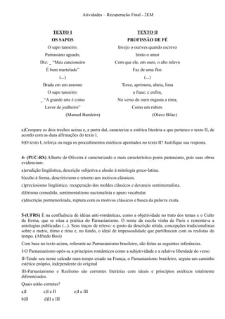Atividades – Recuperação Final - 2EM


                  TEXTO 1                                         TEXTO II
                 OS SAPOS                                   PROFISSÃO DE FÉ
               O sapo tanoeiro,                        Invejo o ourives quando escrevo
             Parnasiano aguado,                                   Imito o amor
          Diz: _ “Meu cancioneiro                    Com que ele, em ouro, o alto relevo
              É bem martelado”                                  Faz de uma flor.
                       (...)                                          (...)
            Brada em um assomo                           Torce, aprimora, alteia, lima
               O sapo tanoeiro:                                 a frase; e enfim,
          _ “A grande arte é como                      No verso de ouro engasta a rima,
             Lavor de joalheiro”                               Como um rubim.
                           (Manuel Bandeira)                                  (Olavo Bilac)


a)Compare os dois trechos acima e, a partir daí, caracterize a estética literária a que pertence o texto II, de
acordo com as duas afirmações do texto I.
b)O texto I, reforça ou nega os procedimentos estéticos apontados no texto II? Justifique sua resposta.


4- (PUC-RS) Alberto de Oliveira é caracterizado o mais característico poeta parnasiano, pois suas obras
evidenciam:
a)erudição lingüística, descrição subjetiva e alusão à mitologia greco-latina.
b)culto à forma, descritivismo e retorno aos motivos clássicos.
c)preciosismo lingüístico, recuperação dos moldes clássicos e devaneio sentimentalista.
d)lirismo comedido, sentimentalismo nacionalista e apuro vocabular.
e)descrição pormenorizada, ruptura com os motivos clássicos e busca da palavra exata.


5-(UFRS) É na confluência de idéias anti-românticas, como a objetividade no trato dos temas e o Culto
da forma, que se situa a poética do Parnasianismo. O nome da escola vinha de Paris e remontava a
antologias publicadas (...). Seus traços de relevo: o gosto da descrição nítida, concepções tradicionalistas
sobre o metro, ritmo e rima e, no fundo, o ideal de impessoalidade que partilhavam com os realistas do
tempo. (Alfredo Bosi)
Com base no texto acima, referente ao Parnasianismo brasileiro, são feitas as seguintes inferências.
I-O Parnasianismo opôs-se a princípios românticos como a subjetividade e a relativa liberdade do verso
II-Tendo seu nome calcado num tempo criado na França, o Parnasianismo brasileiro, seguiu um caminho
estético próprio, independente do original
III-Parnasianismo e Realismo são correntes literárias com ideais e princípios estéticos totalmente
diferenciados.
Quais estão corretas?
a)I         c)I e II           e)I e III
b)II         d)II e III
 
