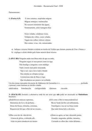 Atividades – Recuperação Final - 2EM


Parnasianismo


1- (Faetec-S.P)        E sons soturnos, suspiradas mágoas
                       Mágoas amargas e melancolias
                       No sussurro monótono das águas,
                       Noturnamente, entre ramagens frias


                       Vozes veladas, veludosas vozes,
                       Volúpias dos vilões, vozes veladas,
                       Vagam nos velhos vórtices velozes
                       Dos ventos, vivas, vãs, vulcanizadas.


    a) Indique o recurso literário evidente no trecho de Violões que choram, poema de Crus e Sousa, e
    b) explique o efeito obtido pelo Autor através deste recurso.


2- (PUC-RS) Ninguém anda com Deus mais do que eu ando,
               Ninguém segue os seus passos como eu sigo,
               Não bendigo a ninguém e nem maldigo:
               Tudo é morte num peito miserando.
                 Vejo o sol, vejo a luz e todo o bando
                 Das estrelas no olímpico jazigo.
                A misteriosa mão de Deus o trigo
                 Que ela plantou aos poucos vai ceifando.
Um dos temas marcantes da poesia de Alphonsus de Guimarães é a ............................................ profunda
e pessoal, como ilustram as estrofes citadas.
a)delicadeza      b)melancolia        c)religiosidade      d)ternura        e)evasão


3- (MACK-SP) Assinale a alternativa onde há um texto que não pode ser encaixado no Simbolismo
brasileiro.
a)Indefiníveis músicas supremas,                           d)Vê como a Dor te transcendentaliza!
  Harmonias da Cor e do perfume...                            Ma no fundo da Dor crê nobremente,
  Horas do Ocaso, trêmulas, extremas,                         Transfigura o teu ser na força crente
  Réquiem do Sol que a Dor da luz resume...                   Que tudo forma belo e diviniza.


b)Mas essa dor da vida devora                                e)Sinto-as agora, ao luar, descendo juntas,
  A ânsia de glória, o dolorido afã...                        Grandes, magoadas, pálidas, tateantes,
  A dor no peito emudecera ao menos                           Cerrando os olhos das visões defuntas....
 