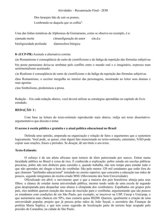 Atividades – Recuperação Final - 2EM

                Dos laranjais hão de cair os pomos,
                Lembrando-se daquela que os colhia”.


Uma das linhas temáticas de Alphonsus de Guimaraens, como se observa no exemplo, é a:
a)amada morta                 c)transfiguração do amor     e)n.d.a
b)religiosidade profunda       d)atmosfera litúrgica


8- (UCP-PR) Assinale a alternativa correta:
a)o Romantismo é conseqüência do surto de cientificismo e da fadiga da repetição das fórmulas subjetivas
b)o poeta parnasiano deixa-se arrebatar pelo conflito entre o mundo real e o imaginário, expresso num
sentimentalismo acentuado.
c)o Realismo é conseqüência do surto de cientificismo e da fadiga da repetição das fórmulas subjetivas
d)no Romantismo, o escritor mergulha no interior das personagens, mostrando ao leitor seus dramas e
suas agonias.
e)no Simbolismo, predominou a prosa.


Redação – Em cada redação abaixo, você deverá utilizar as estratégias aprendidas no capítulo do livro
estudado.

REDAÇÃO I :

      Com base na leitura do texto-estímulo reproduzido mais abaixo, redija um texto dissertativo-
argumentativo que discuta o tema:

O acesso à escola pública e gratuita e a atual política educacional no Brasil

        Defenda uma opinião, amparada na organização e relação de fatos e argumentos que a sustentem
logicamente. Você pode, se quiser, citar algum fato mencionado no texto-estímulo, entretanto, NÃO pode
copiar suas orações, frases e períodos. Se desejar, dê um título a seu texto.

Texto-Estímulo:

        O esforço é de um atleta africano num torneio de tênis patrocinado por suecos. Entrar numa
faculdade pública no Brasil é coisa de rico. É conhecida a explicação: pobre estuda em escolas públicas
precárias, pobre não tem dinheiro para cursinho e, quando trabalha, não tem tempo para estudar tudo o
que não aprendeu até chegar a hora do vestibular. São pelo menos 120 mil estudantes que estão fora do
que chamam "latifúndio educacional" instalado no ensino superior, que concentra a educação nas mãos de
poucos, segundo integrantes do recém-criado MSU (Movimento dos Sem Universidade).
        Oficializado em abril, o movimento quer o que a maioria dos pais brasileiros almeja para seus
filhos: a chance de estudar numa universidade pública, mesmo tendo saído de uma escola de segundo
grau despreparada para despachar seus alunos à olimpíada dos vestibulares. Espalhados em grupos pelo
país, eles também querem isenção das taxas de inscrição para o vestibular, argumentando que são poucos
os estudantes com condições de em São Paulo, por exemplo, se inscrever na USP, Unesp e Unicamp, o
que aumentaria suas chances em 50%, mas custaria quase R$200. Querem, igualmente a criação de uma
universidade popular, projeto que já passou pelas mãos de João Sayad, o secretário das Finanças da
prefeita Marta Suplicy, e que tem como sugestão de localização parte do terreno hoje ocupado pelo
presídio do Carandiru, na cidade de São Paulo.
 