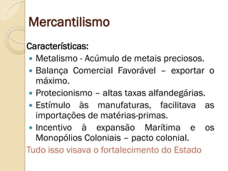 Mercantilismo 
Características: 
Metalismo - Acúmulo de metais preciosos. 
Balança Comercial Favorável – exportar o máximo. 
Protecionismo – altas taxas alfandegárias. 
Estímulo às manufaturas, facilitava as importações de matérias-primas. 
Incentivo à expansão Marítima e os Monopólios Coloniais – pacto colonial. 
Tudo isso visava o fortalecimento do Estado  