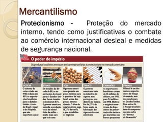 Mercantilismo 
Protecionismo - Proteção do mercado interno, tendo como justificativas o combate ao comércio internacional desleal e medidas de segurança nacional.  