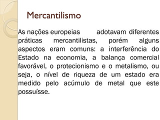 Mercantilismo 
As nações europeias adotavam diferentes práticas mercantilistas, porém alguns aspectos eram comuns: a interferência do Estado na economia, a balança comercial favorável, o protecionismo e o metalismo, ou seja, o nível de riqueza de um estado era medido pelo acúmulo de metal que este possuísse.  