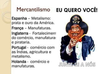 Mercantilismo 
Espanha – Metalismo: prata e ouro da América. 
França – Manufaturas. 
Inglaterra - Fortalecimento do comércio, manufaturas e pirataria. 
Portugal - comércio com as Índias, agricultura e metalismo. 
Holanda - comércio e manufaturas.  