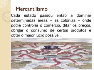 Mercantilismo 
Cada estado passou então a dominar determinadas áreas – as colônias – onde podia controlar o comércio, ditar os preços, obrigar o consumo de certos produtos e obter o maior lucro possível.  