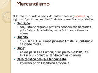 Mercantilismo 
O termo foi criado a partir da palavra latina (mercari), que significa “gerir um comércio”, de mercadorias ou produtos. 
Definição: 
◦conjunto de regras e práticas econômicas adotadas pelo Estado Absolutista, era o Rei quem ditava as regras. 
Quando: 
◦1500 a 1750 a Europa já vivia o fim do Feudalismo e da idade média. 
Onde: 
◦Vários países da Europa, principalmente POR, ESP, FRA e ING, comercializando com as colônias. 
Característica básica e fundamental: 
◦Intervenção do Estado na economia. 
 