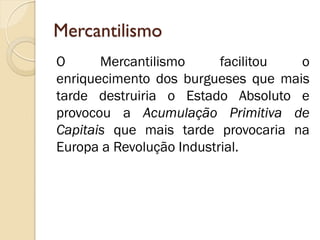 Mercantilismo 
O Mercantilismo facilitou o enriquecimento dos burgueses que mais tarde destruiria o Estado Absoluto e provocou a Acumulação Primitiva de Capitais que mais tarde provocaria na Europa a Revolução Industrial.  