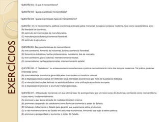 EXERCÍCIOS 
QUESTÃO 01 - O que é mercantilismo? 
QUESTÃO 02 - Quais as práticas mercantilistas? 
QUESTÃO 03 - Quais os principais tipos de mercantilismo? 
QUESTÃO 04- O mercantilismo, política econômica praticada pelos monarcas europeus na época moderna, teve como característica, a(o): (A) liberdade de comércio. (B) estimulo às importações de manufaturados. (C) manutenção da balança comercial favorável. (D) estímulo à agricultura. 
QUESTÃO 05- São características do mercantilismo: (A) livre cambismo, fomento às indústrias, balança comercial favorável. (B) fomento às indústrias, tarifas protecionistas, metalismo, leis de mercado. (C) livre cambismo, pacto colonial, intervencionismo estatal. (D) comercialismo, tarifas protecionistas, intervencionismo estatal 
QUESTÃO 06 - O “Metalismo” ou entesouramento caracterizava a prática mercantilista do início dos tempos modernos. Tal prática pode ser entendida como: (A) a exclusividade econômica garantida pelas metrópoles no comércio colonial. (B) a disposição dos europeus em defender seus interesses econômicos por meio de sucessivos tratados. (C) a intenção das nações ibéricas no sentido de liderar uma unificação econômica europeia. (D) a disposição de procurar e acumular metais preciosos.. 
QUESTÃO 07 - A Revolução Comercial, em sua última fase, foi acompanhada por um novo corpo de doutrinas, conhecido como mercantilismo, e que visava, fundamentalmente: 
(A) promover a paz social através de medidas de ordem interna; (B) promover a expansão do catolicismo como forma de aumentar o poder do Estado; (C) fortalecer militarmente o Estado para garantir sua supremacia sobre a natureza; (D) o não-intervencionismo do Estado em assuntos econômicos, limitando sua ação à esfera política; (E) promover a prosperidade e aumentar o poder do Estado. 
