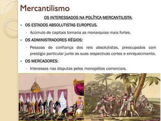 Mercantilismo 
OS INTERESSADOS NA POLÍTICA MERCANTILISTA: 
OS ESTADOS ABSOLUTISTAS EUROPEUS. 
◦Acúmulo de capitais tornaria as monarquias mais fortes. 
OS ADMINISTRADORES RÉGIOS: 
◦Pessoas de confiança dos reis absolutistas, preocupados com prestígio particular junto as suas respectivas cortes e enriquecimento. 
OS MERCADORES: 
◦Interesses nas disputas pelos monopólios comerciais. 
 