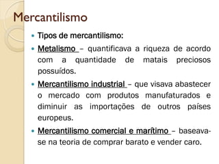 Mercantilismo 
Tipos de mercantilismo: 
Metalismo – quantificava a riqueza de acordo com a quantidade de matais preciosos possuídos. 
Mercantilismo industrial – que visava abastecer o mercado com produtos manufaturados e diminuir as importações de outros países europeus. 
Mercantilismo comercial e marítimo – baseava- se na teoria de comprar barato e vender caro. 
 