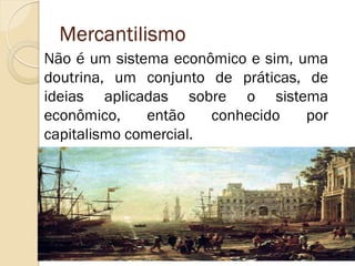 Mercantilismo 
Não é um sistema econômico e sim, uma doutrina, um conjunto de práticas, de ideias aplicadas sobre o sistema econômico, então conhecido por capitalismo comercial.  