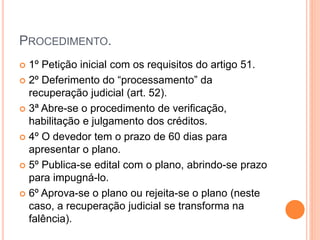 PROCEDIMENTO.
 1º Petição inicial com os requisitos do artigo 51.
 2º Deferimento do “processamento” da
recuperação judicial (art. 52).
 3ª Abre-se o procedimento de verificação,
habilitação e julgamento dos créditos.
 4º O devedor tem o prazo de 60 dias para
apresentar o plano.
 5º Publica-se edital com o plano, abrindo-se prazo
para impugná-lo.
 6º Aprova-se o plano ou rejeita-se o plano (neste
caso, a recuperação judicial se transforma na
falência).
 