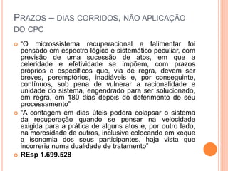 PRAZOS – DIAS CORRIDOS, NÃO APLICAÇÃO
DO CPC
 “O microssistema recuperacional e falimentar foi
pensado em espectro lógico e sistemático peculiar, com
previsão de uma sucessão de atos, em que a
celeridade e efetividade se impõem, com prazos
próprios e específicos que, via de regra, devem ser
breves, peremptórios, inadiáveis e, por conseguinte,
contínuos, sob pena de vulnerar a racionalidade e
unidade do sistema, engendrado para ser solucionado,
em regra, em 180 dias depois do deferimento de seu
processamento”
 “A contagem em dias úteis poderá colapsar o sistema
da recuperação quando se pensar na velocidade
exigida para a prática de alguns atos e, por outro lado,
na morosidade de outros, inclusive colocando em xeque
a isonomia dos seus participantes, haja vista que
incorreria numa dualidade de tratamento”
 REsp 1.699.528
 