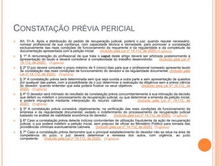 CONSTATAÇÃO PRÉVIA PERICIAL
 Art. 51-A. Após a distribuição do pedido de recuperação judicial, poderá o juiz, quando reputar necessário,
nomear profissional de sua confiança, com capacidade técnica e idoneidade, para promover a constatação
exclusivamente das reais condições de funcionamento da requerente e da regularidade e da completude da
documentação apresentada com a petição inicial. (Incluído pela Lei nº 14.112, de 2020) (Vigência)
 § 1º A remuneração do profissional de que trata o caput deste artigo deverá ser arbitrada posteriormente à
apresentação do laudo e deverá considerar a complexidade do trabalho desenvolvido. (Incluído pela Lei nº
14.112, de 2020) (Vigência)
 § 2º O juiz deverá conceder o prazo máximo de 5 (cinco) dias para que o profissional nomeado apresente laudo
de constatação das reais condições de funcionamento do devedor e da regularidade documental. (Incluído pela
Lei nº 14.112, de 2020) (Vigência)
 § 3º A constatação prévia será determinada sem que seja ouvida a outra parte e sem apresentação de quesitos
por qualquer das partes, com a possibilidade de o juiz determinar a realização da diligência sem a prévia ciência
do devedor, quando entender que esta poderá frustrar os seus objetivos. (Incluído pela Lei nº 14.112, de
2020) (Vigência)
 § 4º O devedor será intimado do resultado da constatação prévia concomitantemente à sua intimação da decisão
que deferir ou indeferir o processamento da recuperação judicial, ou que determinar a emenda da petição inicial,
e poderá impugná-la mediante interposição do recurso cabível. (Incluído pela Lei nº 14.112, de
2020) (Vigência)
 § 5º A constatação prévia consistirá, objetivamente, na verificação das reais condições de funcionamento da
empresa e da regularidade documental, vedado o indeferimento do processamento da recuperação judicial
baseado na análise de viabilidade econômica do devedor. (Incluído pela Lei nº 14.112, de 2020) (Vigência)
 § 6º Caso a constatação prévia detecte indícios contundentes de utilização fraudulenta da ação de recuperação
judicial, o juiz poderá indeferir a petição inicial, sem prejuízo de oficiar ao Ministério Público para tomada das
providências criminais eventualmente cabíveis. (Incluído pela Lei nº 14.112, de 2020) (Vigência)
 § 7º Caso a constatação prévia demonstre que o principal estabelecimento do devedor não se situa na área de
competência do juízo, o juiz deverá determinar a remessa dos autos, com urgência, ao juízo
competente. (Incluído pela Lei nº 14.112, de 2020) (Vigência)
 