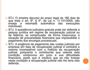  STJ: O simples decurso do prazo legal de 180 dias de
que trata o art. 6º, § 4º, da Lei n. 11.101/2005, não
enseja a retomada automática das execuções
individuais.
 STJ: A assistência judiciária gratuita pode ser deferida à
pessoa jurídica em regime de recuperação judicial ou
de falência, se comprovada, de forma inequívoca, a
situação de precariedade financeira que impossibilite o
pagamento dos encargos processuais.
 STJ. A exigência de pagamento das custas judiciais por
empresa em fase de recuperação judicial é contrária e
mesmo incompatível com o instituto da recuperação
judicial, porquanto o contribuinte que ostenta esta
condição, comprovou em juízo a sua dificuldade
financeira, posto que é intuitivo que se não tivesse
nesta condição a recuperação judicial não lhe teria sido
deferida.
 