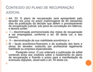 CONTEÚDO DO PLANO DE RECUPERAÇÃO
JUDICIAL
 Art. 53. O plano de recuperação será apresentado pelo
devedor em juízo no prazo improrrogável de 60 (sessenta)
dias da publicação da decisão que deferir o processamento
da recuperação judicial, sob pena de convolação em falência,
e deverá conter:
 I – discriminação pormenorizada dos meios de recuperação
a ser empregados, conforme o art. 50 desta Lei, e seu
resumo;
 II – demonstração de sua viabilidade econômica; e
 III – laudo econômico-financeiro e de avaliação dos bens e
ativos do devedor, subscrito por profissional legalmente
habilitado ou empresa especializada.
 Parágrafo único. O juiz ordenará a publicação de edital
contendo aviso aos credores sobre o recebimento do plano
de recuperação e fixando o prazo para a manifestação de
eventuais objeções, observado o art. 55 desta Lei.

 