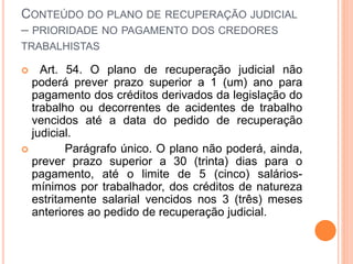 CONTEÚDO DO PLANO DE RECUPERAÇÃO JUDICIAL
– PRIORIDADE NO PAGAMENTO DOS CREDORES
TRABALHISTAS
 Art. 54. O plano de recuperação judicial não
poderá prever prazo superior a 1 (um) ano para
pagamento dos créditos derivados da legislação do
trabalho ou decorrentes de acidentes de trabalho
vencidos até a data do pedido de recuperação
judicial.
 Parágrafo único. O plano não poderá, ainda,
prever prazo superior a 30 (trinta) dias para o
pagamento, até o limite de 5 (cinco) salários-
mínimos por trabalhador, dos créditos de natureza
estritamente salarial vencidos nos 3 (três) meses
anteriores ao pedido de recuperação judicial.
 