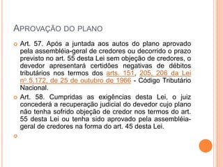 APROVAÇÃO DO PLANO
 Art. 57. Após a juntada aos autos do plano aprovado
pela assembléia-geral de credores ou decorrido o prazo
previsto no art. 55 desta Lei sem objeção de credores, o
devedor apresentará certidões negativas de débitos
tributários nos termos dos arts. 151, 205, 206 da Lei
no 5.172, de 25 de outubro de 1966 - Código Tributário
Nacional.
 Art. 58. Cumpridas as exigências desta Lei, o juiz
concederá a recuperação judicial do devedor cujo plano
não tenha sofrido objeção de credor nos termos do art.
55 desta Lei ou tenha sido aprovado pela assembléia-
geral de credores na forma do art. 45 desta Lei.

 