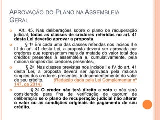 APROVAÇÃO DO PLANO NA ASSEMBLEIA
GERAL
 Art. 45. Nas deliberações sobre o plano de recuperação
judicial, todas as classes de credores referidas no art. 41
desta Lei deverão aprovar a proposta.
 § 1o Em cada uma das classes referidas nos incisos II e
III do art. 41 desta Lei, a proposta deverá ser aprovada por
credores que representem mais da metade do valor total dos
créditos presentes à assembléia e, cumulativamente, pela
maioria simples dos credores presentes.
 § 2o Nas classes previstas nos incisos I e IV do art. 41
desta Lei, a proposta deverá ser aprovada pela maioria
simples dos credores presentes, independentemente do valor
de seu crédito. (Redação dada pela Lei Complementar nº
147, de 2014)
 § 3o O credor não terá direito a voto e não será
considerado para fins de verificação de quorum de
deliberação se o plano de recuperação judicial não alterar
o valor ou as condições originais de pagamento de seu
crédito.
 