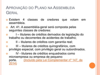 APROVAÇÃO DO PLANO NA ASSEMBLEIA
GERAL
 Existem 4 classes de credores que votam em
assembleia.
 Art. 41. A assembléia-geral será composta pelas
seguintes classes de credores:
 I – titulares de créditos derivados da legislação do
trabalho ou decorrentes de acidentes de trabalho;
 II – titulares de créditos com garantia real;
 III – titulares de créditos quirografários, com
privilégio especial, com privilégio geral ou subordinados.
 IV - titulares de créditos enquadrados como
microempresa ou empresa de pequeno
porte. (Incluído pela Lei Complementar nº 147, de
2014)
 