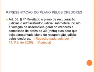 APRESENTAÇÃO DO PLANO PELOS CREDORES
 Art. 56. § 4º Rejeitado o plano de recuperação
judicial, o administrador judicial submeterá, no ato,
à votação da assembleia-geral de credores a
concessão de prazo de 30 (trinta) dias para que
seja apresentado plano de recuperação judicial
pelos credores. (Redação dada pela Lei nº
14.112, de 2020) (Vigência)
 