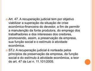  Art. 47. A recuperação judicial tem por objetivo
viabilizar a superação da situação de crise
econômico-financeira do devedor, a fim de permitir
a manutenção da fonte produtora, do emprego dos
trabalhadores e dos interesses dos credores,
promovendo, assim, a preservação da empresa,
sua função social e o estímulo à atividade
econômica.
 STJ: A recuperação judicial é norteada pelos
princípios da preservação da empresa, da função
social e do estímulo à atividade econômica, a teor
do art. 47 da Lei n. 11.101/2005.
 