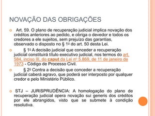 NOVAÇÃO DAS OBRIGAÇÕES
 Art. 59. O plano de recuperação judicial implica novação dos
créditos anteriores ao pedido, e obriga o devedor e todos os
credores a ele sujeitos, sem prejuízo das garantias,
observado o disposto no § 1o do art. 50 desta Lei.
 § 1o A decisão judicial que conceder a recuperação
judicial constituirá título executivo judicial, nos termos do art.
584, inciso III, do caput da Lei no 5.869, de 11 de janeiro de
1973 - Código de Processo Civil.
 § 2o Contra a decisão que conceder a recuperação
judicial caberá agravo, que poderá ser interposto por qualquer
credor e pelo Ministério Público.
 STJ – JURISPRUDÊNCIA: A homologação do plano de
recuperação judicial opera novação sui generis dos créditos
por ele abrangidos, visto que se submete à condição
resolutiva.
 