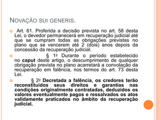 NOVAÇÃO SUI GENERIS.
 Art. 61. Proferida a decisão prevista no art. 58 desta
Lei, o devedor permanecerá em recuperação judicial até
que se cumpram todas as obrigações previstas no
plano que se vencerem até 2 (dois) anos depois da
concessão da recuperação judicial.
 § 1o Durante o período estabelecido
no caput deste artigo, o descumprimento de qualquer
obrigação prevista no plano acarretará a convolação da
recuperação em falência, nos termos do art. 73 desta
Lei.
 § 2o Decretada a falência, os credores terão
reconstituídos seus direitos e garantias nas
condições originalmente contratadas, deduzidos os
valores eventualmente pagos e ressalvados os atos
validamente praticados no âmbito da recuperação
judicial.
 