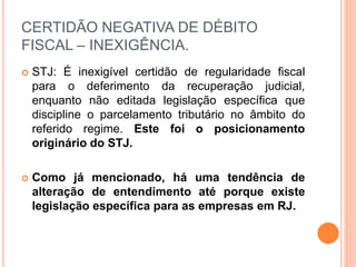 CERTIDÃO NEGATIVA DE DÉBITO
FISCAL – INEXIGÊNCIA.
 STJ: É inexigível certidão de regularidade fiscal
para o deferimento da recuperação judicial,
enquanto não editada legislação específica que
discipline o parcelamento tributário no âmbito do
referido regime. Este foi o posicionamento
originário do STJ.
 Como já mencionado, há uma tendência de
alteração de entendimento até porque existe
legislação específica para as empresas em RJ.
 