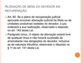 ALIENAÇÃO DE BENS DO DEVEDOR EM
RECUPERAÇÃO.
 Art. 60. Se o plano de recuperação judicial
aprovado envolver alienação judicial de filiais ou de
unidades produtivas isoladas do devedor, o juiz
ordenará a sua realização, observado o disposto
no art. 142 desta Lei.
 Parágrafo único. O objeto da alienação estará livre
de qualquer ônus e não haverá sucessão do
arrematante nas obrigações do devedor, inclusive
as de natureza tributária, observado o disposto no
§ 1o do art. 141 desta Lei.
 