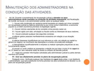 MANUTENÇÃO DOS ADMINISTRADORES NA
CONDUÇÃO DAS ATIVIDADES.
 Art. 64. Durante o procedimento de recuperação judicial, o devedor ou seus
administradores serão mantidos na condução da atividade empresarial, sob fiscalização
do Comitê, se houver, e do administrador judicial, salvo se qualquer deles:
 I – houver sido condenado em sentença penal transitada em julgado por crime cometido
em recuperação judicial ou falência anteriores ou por crime contra o patrimônio, a economia
popular ou a ordem econômica previstos na legislação vigente;
 II – houver indícios veementes de ter cometido crime previsto nesta Lei;
 III – houver agido com dolo, simulação ou fraude contra os interesses de seus credores;
 IV – houver praticado qualquer das seguintes condutas:
 a) efetuar gastos pessoais manifestamente excessivos em relação a sua situação
patrimonial;
 b) efetuar despesas injustificáveis por sua natureza ou vulto, em relação ao capital ou
gênero do negócio, ao movimento das operações e a outras circunstâncias análogas;
 c) descapitalizar injustificadamente a empresa ou realizar operações prejudiciais ao seu
funcionamento regular;
 d) simular ou omitir créditos ao apresentar a relação de que trata o inciso III do caput do
art. 51 desta Lei, sem relevante razão de direito ou amparo de decisão judicial;
 V – negar-se a prestar informações solicitadas pelo administrador judicial ou pelos demais
membros do Comitê;
 VI – tiver seu afastamento previsto no plano de recuperação judicial.
 Parágrafo único. Verificada qualquer das hipóteses do caput deste artigo, o juiz destituirá
o administrador, que será substituído na forma prevista nos atos constitutivos do devedor ou do
plano de recuperação judicial.
 