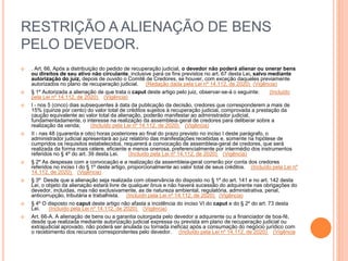 RESTRIÇÃO A ALIENAÇÃO DE BENS
PELO DEVEDOR.
 . Art. 66. Após a distribuição do pedido de recuperação judicial, o devedor não poderá alienar ou onerar bens
ou direitos de seu ativo não circulante, inclusive para os fins previstos no art. 67 desta Lei, salvo mediante
autorização do juiz, depois de ouvido o Comitê de Credores, se houver, com exceção daqueles previamente
autorizados no plano de recuperação judicial. (Redação dada pela Lei nº 14.112, de 2020) (Vigência)
 § 1º Autorizada a alienação de que trata o caput deste artigo pelo juiz, observar-se-á o seguinte: (Incluído
pela Lei nº 14.112, de 2020) (Vigência)
 I - nos 5 (cinco) dias subsequentes à data da publicação da decisão, credores que corresponderem a mais de
15% (quinze por cento) do valor total de créditos sujeitos à recuperação judicial, comprovada a prestação da
caução equivalente ao valor total da alienação, poderão manifestar ao administrador judicial,
fundamentadamente, o interesse na realização da assembleia-geral de credores para deliberar sobre a
realização da venda; (Incluído pela Lei nº 14.112, de 2020) (Vigência)
 II - nas 48 (quarenta e oito) horas posteriores ao final do prazo previsto no inciso I deste parágrafo, o
administrador judicial apresentará ao juiz relatório das manifestações recebidas e, somente na hipótese de
cumpridos os requisitos estabelecidos, requererá a convocação de assembleia-geral de credores, que será
realizada da forma mais célere, eficiente e menos onerosa, preferencialmente por intermédio dos instrumentos
referidos no § 4º do art. 39 desta Lei. (Incluído pela Lei nº 14.112, de 2020) (Vigência)
 § 2º As despesas com a convocação e a realização da assembleia-geral correrão por conta dos credores
referidos no inciso I do § 1º deste artigo, proporcionalmente ao valor total de seus créditos. (Incluído pela Lei nº
14.112, de 2020) (Vigência)
 § 3º Desde que a alienação seja realizada com observância do disposto no § 1º do art. 141 e no art. 142 desta
Lei, o objeto da alienação estará livre de qualquer ônus e não haverá sucessão do adquirente nas obrigações do
devedor, incluídas, mas não exclusivamente, as de natureza ambiental, regulatória, administrativa, penal,
anticorrupção, tributária e trabalhista. (Incluído pela Lei nº 14.112, de 2020) (Vigência)
 § 4º O disposto no caput deste artigo não afasta a incidência do inciso VI do caput e do § 2º do art. 73 desta
Lei. (Incluído pela Lei nº 14.112, de 2020) (Vigência)
 Art. 66-A. A alienação de bens ou a garantia outorgada pelo devedor a adquirente ou a financiador de boa-fé,
desde que realizada mediante autorização judicial expressa ou prevista em plano de recuperação judicial ou
extrajudicial aprovado, não poderá ser anulada ou tornada ineficaz após a consumação do negócio jurídico com
o recebimento dos recursos correspondentes pelo devedor. (Incluído pela Lei nº 14.112, de 2020) (Vigência
 