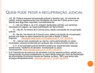 QUEM PODE PEDIR A RECUPERAÇÃO JUDICIAL
 Art. 48. Poderá requerer recuperação judicial o devedor que, no momento do
pedido, exerça regularmente suas atividades há mais de 2 (dois) anos e que
atenda aos seguintes requisitos, cumulativamente:
 I – não ser falido e, se o foi, estejam declaradas extintas, por sentença
transitada em julgado, as responsabilidades daí decorrentes;
 II – não ter, há menos de 5 (cinco) anos, obtido concessão de recuperação
judicial;
 III - não ter, há menos de 5 (cinco) anos, obtido concessão de recuperação
judicial com base no plano especial de que trata a Seção V deste
Capítulo; (Redação dada pela Lei Complementar nº 147, de 2014)
 IV – não ter sido condenado ou não ter, como administrador ou sócio
controlador, pessoa condenada por qualquer dos crimes previstos nesta Lei.
 § 1o A recuperação judicial também poderá ser requerida pelo cônjuge
sobrevivente, herdeiros do devedor, inventariante ou sócio
remanescente. (Renumerado pela Lei nº 12.873, de 2013)
 § 2o Tratando-se de exercício de atividade rural por pessoa jurídica, admite-se a
comprovação do prazo estabelecido no caput deste artigo por meio da Declaração
de Informações Econômico-fiscais da Pessoa Jurídica - DIPJ que tenha sido
entregue tempestivamente. (Incluído pela Lei nº 12.873, de 2013)
 