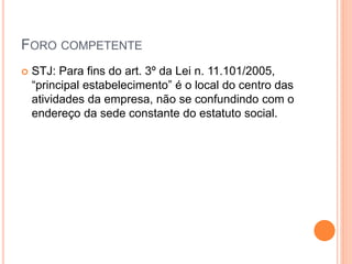 FORO COMPETENTE
 STJ: Para fins do art. 3º da Lei n. 11.101/2005,
“principal estabelecimento” é o local do centro das
atividades da empresa, não se confundindo com o
endereço da sede constante do estatuto social.
 