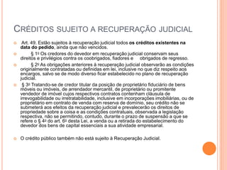 CRÉDITOS SUJEITO A RECUPERAÇÃO JUDICIAL
 Art. 49. Estão sujeitos à recuperação judicial todos os créditos existentes na
data do pedido, ainda que não vencidos.
 § 1o Os credores do devedor em recuperação judicial conservam seus
direitos e privilégios contra os coobrigados, fiadores e obrigados de regresso.
 § 2o As obrigações anteriores à recuperação judicial observarão as condições
originalmente contratadas ou definidas em lei, inclusive no que diz respeito aos
encargos, salvo se de modo diverso ficar estabelecido no plano de recuperação
judicial.
 § 3o Tratando-se de credor titular da posição de proprietário fiduciário de bens
móveis ou imóveis, de arrendador mercantil, de proprietário ou promitente
vendedor de imóvel cujos respectivos contratos contenham cláusula de
irrevogabilidade ou irretratabilidade, inclusive em incorporações imobiliárias, ou de
proprietário em contrato de venda com reserva de domínio, seu crédito não se
submeterá aos efeitos da recuperação judicial e prevalecerão os direitos de
propriedade sobre a coisa e as condições contratuais, observada a legislação
respectiva, não se permitindo, contudo, durante o prazo de suspensão a que se
refere o § 4o do art. 6o desta Lei, a venda ou a retirada do estabelecimento do
devedor dos bens de capital essenciais a sua atividade empresarial.
 O crédito público também não está sujeito à Recuperação Judicial.
 