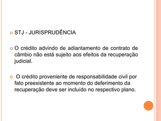  STJ - JURISPRUDÊNCIA
 O crédito advindo de adiantamento de contrato de
câmbio não está sujeito aos efeitos da recuperação
judicial.
 O crédito proveniente de responsabilidade civil por
fato preexistente ao momento do deferimento da
recuperação deve ser incluído no respectivo plano.
 