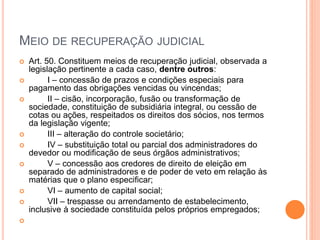 MEIO DE RECUPERAÇÃO JUDICIAL
 Art. 50. Constituem meios de recuperação judicial, observada a
legislação pertinente a cada caso, dentre outros:
 I – concessão de prazos e condições especiais para
pagamento das obrigações vencidas ou vincendas;
 II – cisão, incorporação, fusão ou transformação de
sociedade, constituição de subsidiária integral, ou cessão de
cotas ou ações, respeitados os direitos dos sócios, nos termos
da legislação vigente;
 III – alteração do controle societário;
 IV – substituição total ou parcial dos administradores do
devedor ou modificação de seus órgãos administrativos;
 V – concessão aos credores de direito de eleição em
separado de administradores e de poder de veto em relação às
matérias que o plano especificar;
 VI – aumento de capital social;
 VII – trespasse ou arrendamento de estabelecimento,
inclusive à sociedade constituída pelos próprios empregados;

 