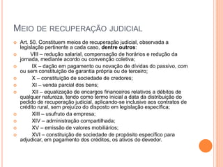 MEIO DE RECUPERAÇÃO JUDICIAL
 Art. 50. Constituem meios de recuperação judicial, observada a
legislação pertinente a cada caso, dentre outros:
 VIII – redução salarial, compensação de horários e redução da
jornada, mediante acordo ou convenção coletiva;
 IX – dação em pagamento ou novação de dívidas do passivo, com
ou sem constituição de garantia própria ou de terceiro;
 X – constituição de sociedade de credores;
 XI – venda parcial dos bens;
 XII – equalização de encargos financeiros relativos a débitos de
qualquer natureza, tendo como termo inicial a data da distribuição do
pedido de recuperação judicial, aplicando-se inclusive aos contratos de
crédito rural, sem prejuízo do disposto em legislação específica;
 XIII – usufruto da empresa;
 XIV – administração compartilhada;
 XV – emissão de valores mobiliários;
 XVI – constituição de sociedade de propósito específico para
adjudicar, em pagamento dos créditos, os ativos do devedor.
 