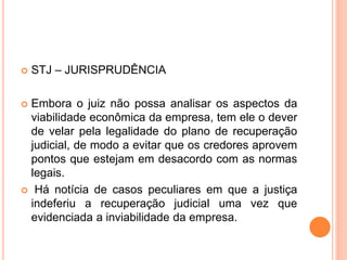  STJ – JURISPRUDÊNCIA
 Embora o juiz não possa analisar os aspectos da
viabilidade econômica da empresa, tem ele o dever
de velar pela legalidade do plano de recuperação
judicial, de modo a evitar que os credores aprovem
pontos que estejam em desacordo com as normas
legais.
 Há notícia de casos peculiares em que a justiça
indeferiu a recuperação judicial uma vez que
evidenciada a inviabilidade da empresa.
 