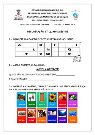 ESTADO DO RIO GRANDE DO SUL
PREFEITURA MUNICIPAL DO RIO GRANDE
SECRETARIA DE MUNICÍPIO DA EDUCAÇÃO
EMEF PEDRO CARLOS PEIXOTO PRIMO
PROFESSORAS: GIOVANA E TATIANE TURMAS: 2º ANO – A e B
RECUPERAÇÃO 1º QUADRIMESTRE
1 - COMPLETE O ALFABETO E PINTE AS LETRAS DO SEU NOME!
2 - AGORA OBSERVE AS PALAVRAS:
MEIO AMBIENTE
QUAIS SÃO AS CONSOANTES QUE APARECEM?________________
E QUAIS VOGAIS? ______________________
3 - OBSERVE AS IMAGENS, CIRCULE OS NOMES DOS SERES VIVOS E FAÇA
UM X NOS NOMES DOS SERES NÃO VIVOS:
 